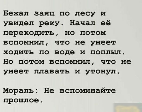 Бежал заяц по лесу и увидел реку Начал её переходить но потом вспомнил что не умеет ходить по воде и поплыл Но потом вспомнил что не умеет плавать и утонул Мораль Не вспоминайте прошлое