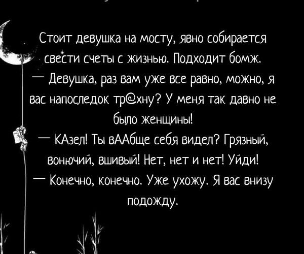 Стоит девушка на мосту явно собирается свести счеты с жизнью Подходит бомж _ Девушка раз вам уже все равно можно я вас напоследок трхну У меня так давно не было женщины _ КАзел Ты вААбще себя видел Грязный вонючий вшивый Нет нет и нет УИди Конечно конечно Уже ухожу Я вас внизу подожду Г