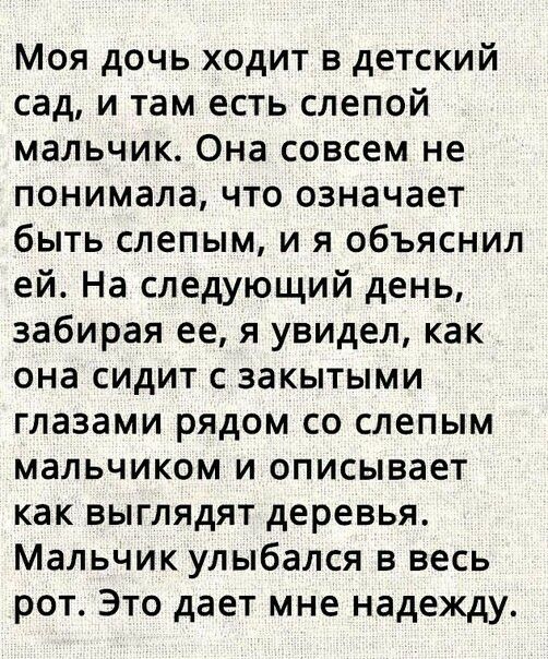 Моя дочь ходит в детский сад и там есть слепой мальчик Она совсем не понимала что означает быть слепым и я объяснил ей На следующий день забирая ее я увидел как она сидит с закытыми глазами рядом со слепым мальчиком и описывает как выглядят деревья Мальчик улыбался в весь рот Это дает мне надежду
