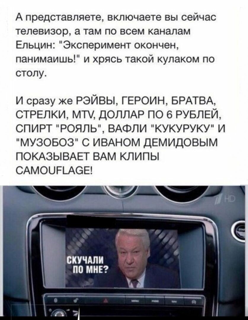 А представляете включаете вы сейчас телевизор а там по всем каналам Ельцин Эксперимент окончен панимаишь и хрясь такой кулаком по столу И сразу же РЭЙВЫ ГЕРОИН БРАТВА СТРЕЛКИ МТ ДОЛЛАР ПО 6 РУБЛЕЙ СПИРТ РОЯЛЬ ВАФЛИ КУКУРУКУ И МУЗОБОЗ С ИВАНОМ ДЕМИДОВЫМ ПОКАЗЫВАЕТ ВАМ КЛИПЫ САМОЦРЬАСЗЕ СКУЧАЛИ ПО МНЕ