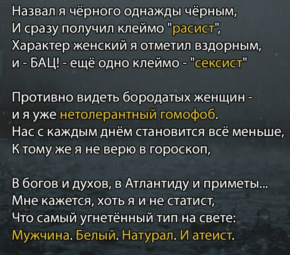 Назвал я чёрного Однажды чёрным И сразу получил клеймо расист Характер женский я отметил вздорным и БАЦ ещё одно клеймо сексист Противно видеть бородатых женщин и я уже нетолерантный гомофоб Нас с каждым днём становится всё меньше К тому же я не верю в гороскоп В богов и духов в Атлантиду и приметы Мне кажется хоть я и не статист Что самый угнетённый тип на свете Мужчина Белый Натурал И атеист