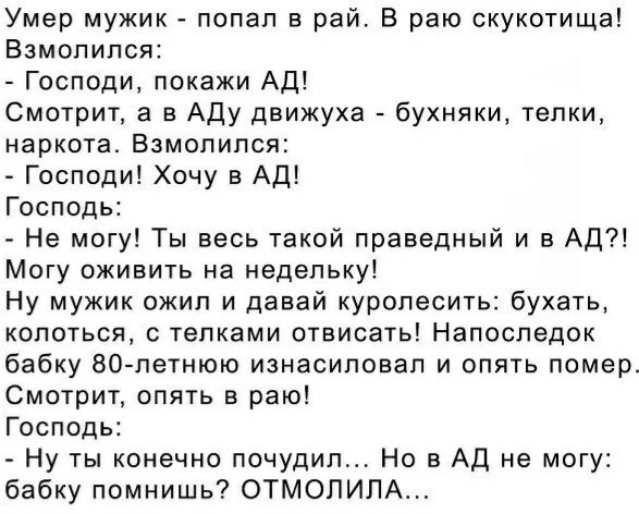 Умер мужик попал в рай В раю скукотища Взмопипся Господи покажи Ад Смотрит а в Аду движуха бухняки телки наркота Взмолился Господи Хочу в АД Господь Не могу Ты весь такой праведный и в АД Могу оживить на недельку Ну мужик ожил и давай куропесить бухать колоться с телками отвисать Напоследок бабку 80 летнюю изнасиловал и опять помер Смотрит опять в раю Господь Ну ты конечно почудип Но в АД не могу 