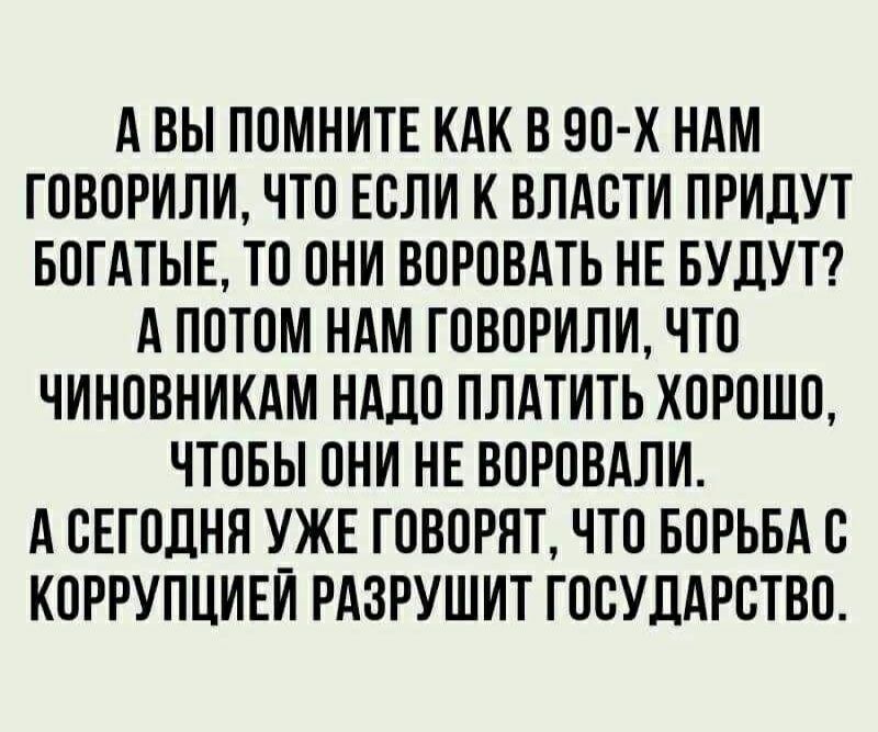 А ВЫ ПОМНИТЕ КАК В 90 х НАМ ГОВОРИЛИ ЧТО ЕОЛИ К ВЛАОТИ ПРИДУТ БОГАТЫЕ ТО ОНИ ВОРОВАТЬ НЕ БУДУТ А ПОТОМ НАМ ГОВОРИЛИ ЧТО ЧИНОВНИКАМ НАДО ПЛАТИТЬ ХОРОШО ЧТОБЫ ОНИ НЕ ВОРОВАЛИ А СЕГОДНЯ УЖЕ ГОВОРЯТ ЧТО БОРЬБА О КОРРУПЦИЕИ РАЗРУШИТ ГООУДАРОТВО