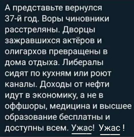 А представьте вернулся 37 й год Воры чиновники расстреляны Дворцы зажравшихся актёров и олигархов превращены в дома отдыха Либералы сидят по кухням или роют каналы Доходы от нефти идут в экономику а не в оффшоры медицина и высшее образование бесплатны и доступны всем Ужас Ужас
