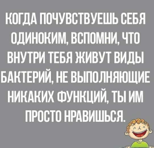 КОГДА ПОЧУВОТВУЕШЬ ОЕБЯ ОДИНОКИМ ВОПОМНИ ЧТО ВНУТРИ ТЕБЯ ЖИВУТ ВИДЫ БАКТЕРИЙ НЕ ВЫПОЛНЯЮЩИЕ НИКАКИХ ФУНКЦИЙ ТЫ ИМ ПРОСТО НРАВИШЬОЯ