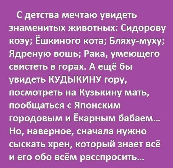 С детства мечтаю увидеть знаменитых животных Сидорову козу Ёшкиного кота Бляху муху Ядреную вошь Рака умеющего свистеть в горах А ещё бы увидеть КУдЫКИНУ гору посмотреть на Кузькину мать пообщаться с Японским городовым и Ёкарным бабаем Но наверное сначала нужно сыскать хрен который знает всё и его обо всём расспросить