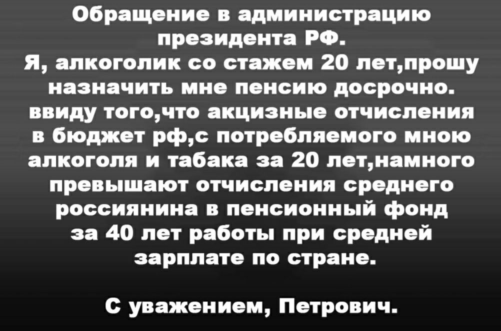 Обращение в администрацию президента РФ я алкоголик со стажем 20 летпрошу назначить мне пенсию досрочно ввиду тогочто акцизные отчисления в бюджет рфс потребляемого мною алкоголя и табака за 20 летиамного превышают отчисления среднего россиянина в пенсионный фонд за 40 лет работы при средней зарплате по стране с уважением Петрович