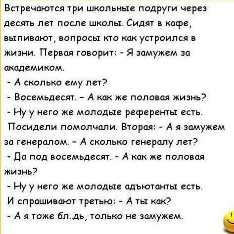 Встречаются три школьные подруги через десять лет после школы Сидят в кафе выпивают вопросы кто как устроился в жизни Первая говори Я замужем за академиком А сколько ему лет Восемьдесят А как же половая жизнь Ну у него же молодые референты есть Посидели помолчали Вторая А я замужем за генералом А сколько генералу лет Да под восемьдесят А как же половая жизнь Ну у него же молодые адъютанты есть И с