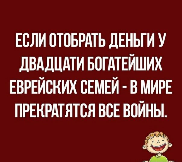 ЕСЛИ ОТОБРАТЬ ДЕНЬГИ У дВАДЦдТИ БОГАТЕЙШИХ ЕВРЕЙСНИХ СЕМЕЙ В МИРЕ ПРЕКРАТЯТСЯ ВСЕ ВОЙНЫ а