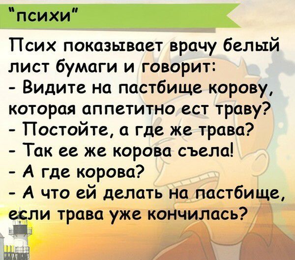 психи Псих показывает врачу белый лист бумаги и говорит Видите на пастбище корову которая аппетитно ест траву Постойте а где же трава Так ее же корова съела А где корова А что ей делать на пастбище если трава уже кончилась П ЩШі