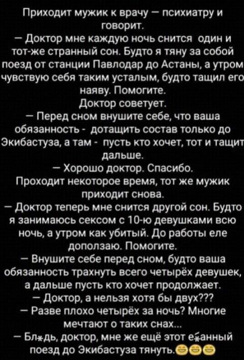 Приходит мужик к врачу психиатру и говорит доктор мне каждую ночь снится один и тот же странный сон Будто я тяну за собой поезд от станции Павлодар до Астаны а утром чувствую себя таким усталым будто тащил его наяву Помогите доктор советует Перед сном внушите себе что ваша обязанность дотащить состав только до Экибастуза в там пусть кто хочет тот и тащит дальше Хорошо доктор Спасибо Проходит некот