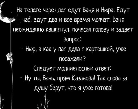 На телеге через лес едут Баня и Нюра Едут час едут два и все время молчат Ваня неожиданно кашлянул почесал голову и задает вопрос Нюр а как у вас дела с картошкой уже посажали Следует молниеносный ответ Ну ты Вань прям Казанова Так лова за душу берут что я уже готова