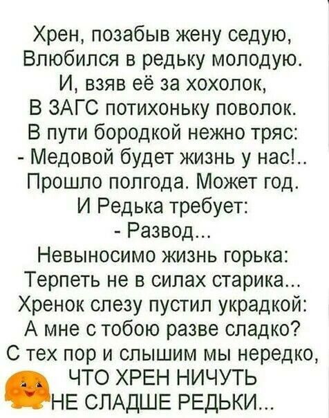 Хрен позабыв жену седую Влюбился в редьку молодую И взяв её за хохолок В ЗАГС потихоньку поволок В пути бородкой нежно тряс Медовой будет жизнь у нас Прошло полгода Может год И Редька требует Развод Невыносимо жизнь горька Терпеть не в силах старика Хренок слезу пустил украдкой А мне с тобою разве сладко С тех пор и слышим мы нередко ЧТО ХРЕН НИЧУТЬ НЕ СЛАДШЕ РЕдЬКИ