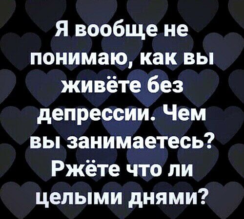 Я вообще не понимаю как вы живёте без депрессии Чем вы занимаетесь Ржёте что ли целыми днями