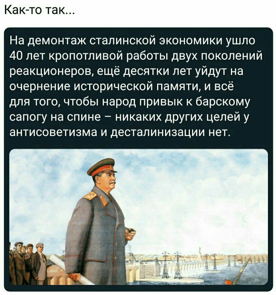 Как то так На демонтаж сталинской экономики ушло 40 лет кропотливой работы двух поколений реакционеров ещё десятки лет уйдут на очернение исторической памяти и всё для того чтобы народ привык к барскому сапогу на спине никаких других целей у ЭНТИСОВЭТИЗМЭ И ДЕСТаЛИНИЗЭЦИИ нет