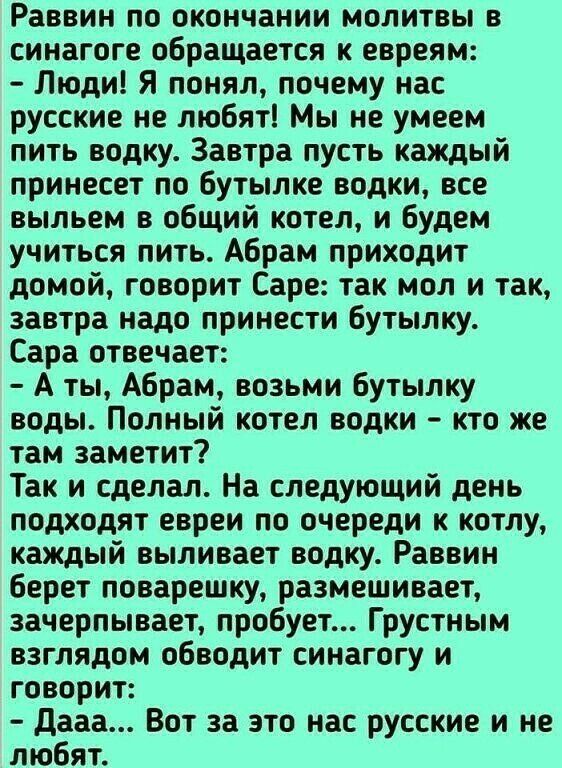 Раввин по окончании молитвы в синагоге обращается к евреям Люди Я понял почему нас русские не любят Мы не умеем пить водку Завтра пусть каждый принесет по бутылке водки все выпьем в общий котел и будем учиться пить Абрам приходит домой говорит Саре так мол и так завтра надо принести бутылку Сара отвечает А ты Абрам возьми бутылку воды Полный котел водки кто же там заметит Так и сделал На следующий