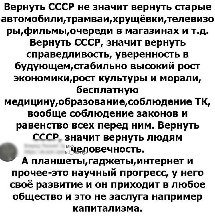 Вернуть СССР не значит вернуть старые автомобилитрамваихрущёвкителевизо рыфильмыочереди в магазинах и тд Вернуть СССР значит вернуть справедливость уверенность в будующемсгабильно высокий рост экономикирост культуры и морали бесплатную меди ци нуобразованиесобл юдение ТК вообще соблюдение законов и равенство всех перед ним Вернуть СССР значит вернуть людям Человечность А планшетыгаджетыинтернет и 