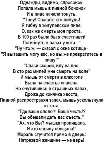 Однажды видимо спросонок Попала мышь в пивной бочонок И в пиве начала тонуть Тону Спасите кто нибудь Я тибну в жигупевском пиве 0 как же смерть моя проста В 100 раз была бы я счастливей Погибнуть в лапах у кота Ну что ж сказал окна котище Я вытащить могу вас но вы же превратитесь в пищу Спаси скорей иду на дно В сто раз мипей мне смерть на воле И мышь от смерти в алкоголе Была на счастье спасена Н
