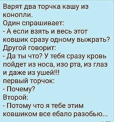 Варят два торчка кашу из конопли Один спрашивает А если взять и весь этот ковшик сразу одному выжрать Другой говорит Да ты что У тебя сразу кровь пойдет из носа изо рта из глаз и даже из ушей первый торчок Почему Второй Потому что я тебе этим ковшиком все ебало разобью