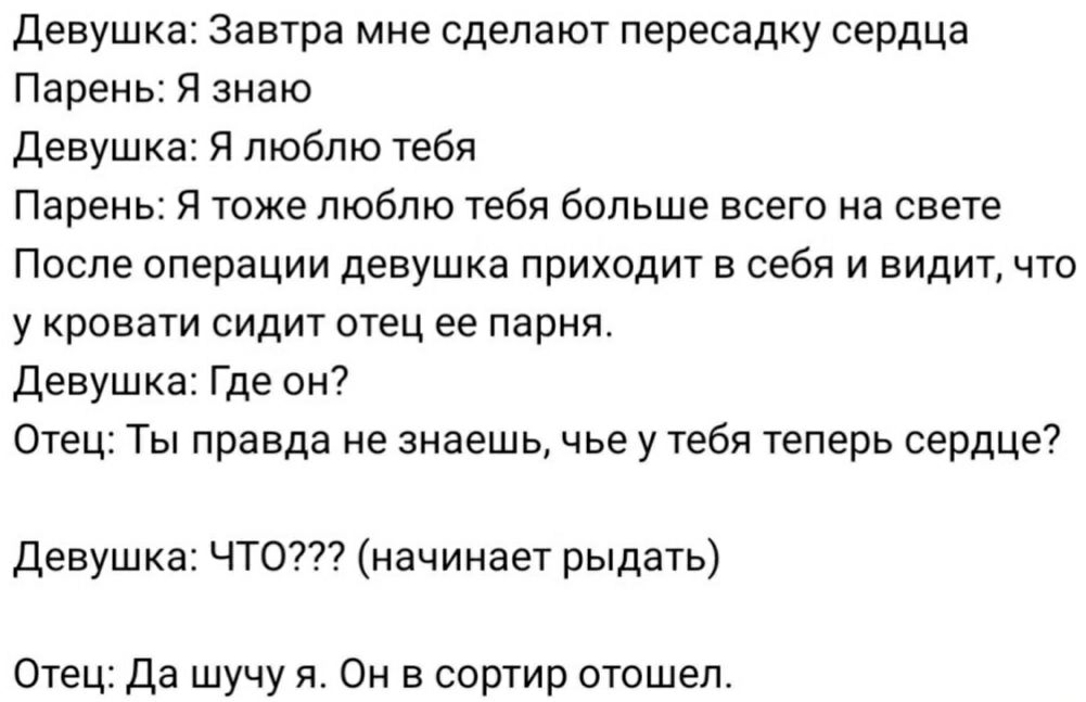 Девушка Завтра мне сделают пересадку сердца Парень Я знаю Девушка Я люблю тебя Парень Я тоже люблю тебя больше всего на свете После операции девушка приходит в себя и видит что у кровати сидит отец ее парня Девушка Где он Отец Ты правда не знаешь чье у тебя теперь сердце Девушка ЧТО начинает рыдать Отец Да шучу я Он в сортир отошел