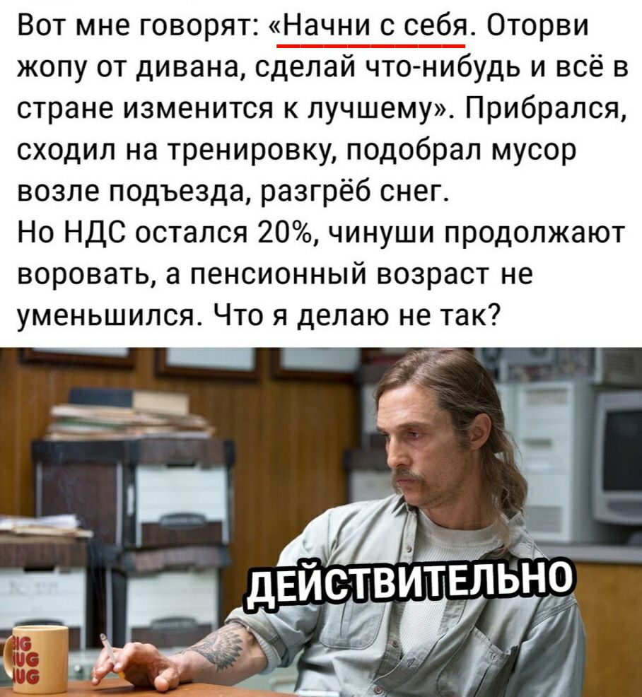 Вот мне говорят Начни с себя Оторви жопу от дивана сделай что нибудь и всё в стране изменится к лучшему Прибрался сходил на тренировку подобрал мусор возле подъезда разгрёб снег Но НДС остался 20 чинуши продолжают воровать а пенсионный возраст не уменьшился Что я делаю не так