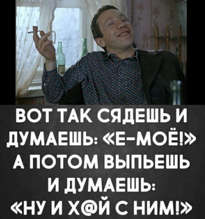 вот ТАК сядЕшь и дУМАЕШЬ Е МОЁ А потом выпьвшь и дУМАЕШЬ ну и хй с нимц