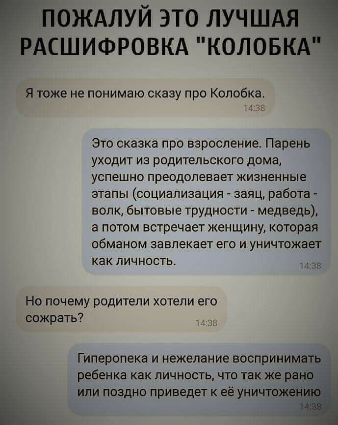 ПОЖАЛУЙ это ЛУЧШАЯ РАСШИФРОВКА коловкд Я тоже не понимаю сказу про Колобка 233 Это сказка про взросление Парень уходит из родительского дома успешно преодолевает жизненные этапы социализация заяц работа волк бытовые трудности медведь а потом встречает женщину которая обманом завлекает его и уничтожает как личность 38 Но почему родители хотели его сожрать Г иперопека и нежелание воспринимащ ребенка