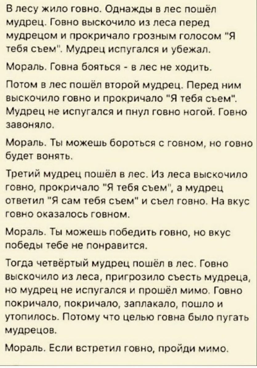В лесу жило говно Однажды в лес пошёл мудрец Говно выскочило из леса перед мудрецом и прокричапо грозным голосом Я тебя съем Мудрец испугался и убежал Мораль Говна бояться в лес не ходить Потом в лес пошёл второй мудрец Перед ним выскочило говно и прокричало Я тебя съем Мудрец не испугался и пнул говно ногой Говно завоняло Мораль Ты можешь бороться с говном но говно будет вонять Третий мудрец пошё