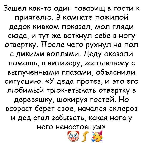 Зашел как то один товарищ в гости к приятелю В комнате пожилой дедок кивком показал мол гляди сюда и тут же воткнул себе в ногу отвертку После чего рухнул на пол с дикими воплями Деду оказали помощь а витизеру застывшему с выпученными глазами объяснили ситуацию У деда протез и это его любимый трюк втыкать отвертку в деревяшку шокируя гостей Но возраст берет свое начался склероз и дед стал забывать