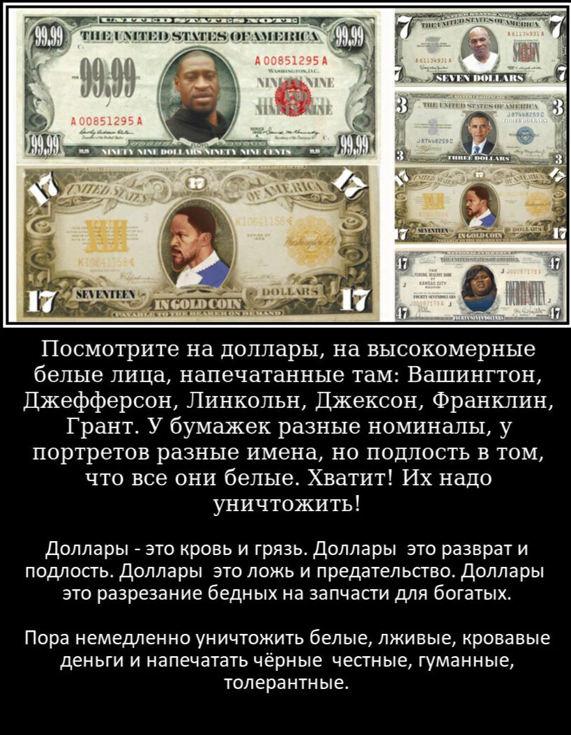 Посмотрите на доллары на высокомерные белые лица напечатанные там Вашингтон Джефферсон Линкольн Джексон Франклин Грант У бумажек разные номиналы у портретов разные имена но подлость в том что все они белые Хватит Их надо уничтожить Доллары это кровь и грязь Доллары это разврат и подлость Доллары это ложь и предательство Доллары это разрезание бедных на запчасти для богатых Пора НЕМЕДЛЕННО УНИЧТОЖИ