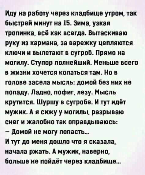 Иду на работу через кладбища утром так Быстрой минут на 15 Зима узкая тропинка всё как всегда Вытаскиваю руку из кармана за иарвжку цвппиипся ключи и вылетают в сугроб Прямо на могилу Стулор полнейший Меньше всего в жизни хочется копаться там На в голове засела мысль домой без них не попаду Ладно пофиг лезу Мысль крутится Шуршу в сугробв И тут идёт мужик А я сижу у могилы разрываю снег и жалобно т