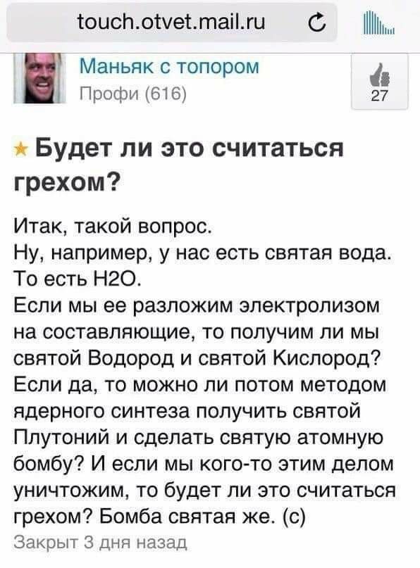 тоислотетаіги С МЗНЬЯК С ТОПОРОМ Профи 616 27 Будет ли это считаться грехом Итак такой вопрос Ну например у нас есть святая вода То есть Н2О Если мы ее разложим электролизом на составляющие то получим ли мы святой Водород и святой Кислород Если да то можно ли потом методом ядерного синтеза получить святой Плутоний и сделать святую атомную бомбу И если мы когото этим делом уничтожим то будет ли это