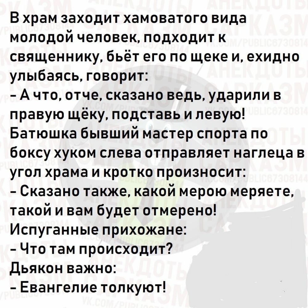 В храм заходит хамоватого вида молодой человек подходит к священнику бьёт его по щеке и ехидно улыбаясь говорит А что отче сказано ведь ударили в правую щёку подставь и левую Батюшка бывший мастер спорта по боксу хуком слева отправляет наглеца в угол храма и кротко произносит Сказано также какой мерою меряете такой и вам будет отмерено Испуганные прихожане Что там происходит Дьякон важно Евангелие