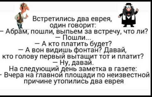 Встретились два еврея один говорит Абрам пошли выпьем за встречу что ли Пошли А кто платить буЗет А вон видиъиь фонтан Даваи КТО ГОЛОВУ ПЕРВЫМ ВЫТЗШМТ ТОТ И платит _ Ну даваи На спедующиидень заметка В газете _ Вчера на ГПЭВНОИ площади ПО НЕИЗВЕСТНОИ причине УТОПИПИСЬ два ЕЕРЕЯ