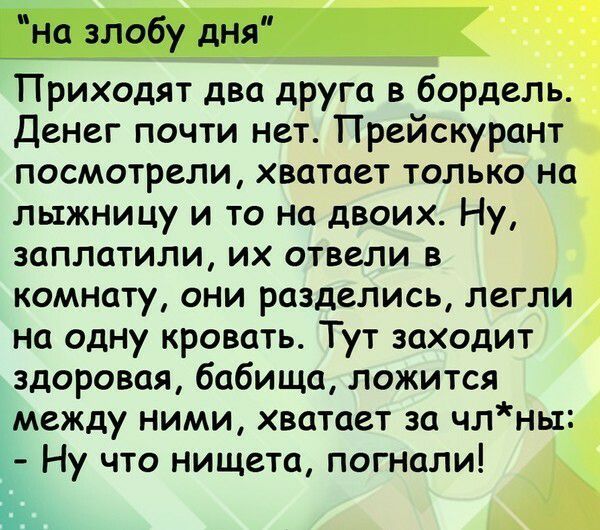 на злобу дня Приходят два друга в бордель Денег почти нет Прейскурант посмотрели хватает только на лыжницу и то на двоих Ну заплатили их отвели в комнату они разделись легли на одну кровать Тут заходит здоровая бабища ложится между ними хватает за члнь1 Ну что нищета погнали