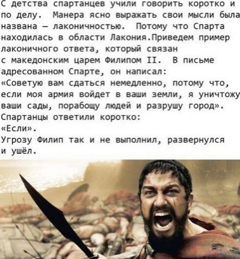 С детства спартанцев учили говорить коротко и по делу Манера ясно выражать свои мысли была названа лаконичностью Потому что Спарта находилась в области ЛакоиияЛриведем пример лаконичниго ответа который связан с македонским царем Филипом П В письме адресованном парте он написал советую вам сдаться немедленно потому что если моя армия войдет в ваши земли я уничтожу ваши сады порабощу людей и разрушу