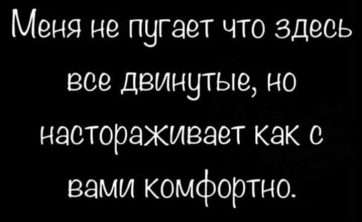 Меня не пугает что здесь все деинутые но настораживает как с вами комфортно