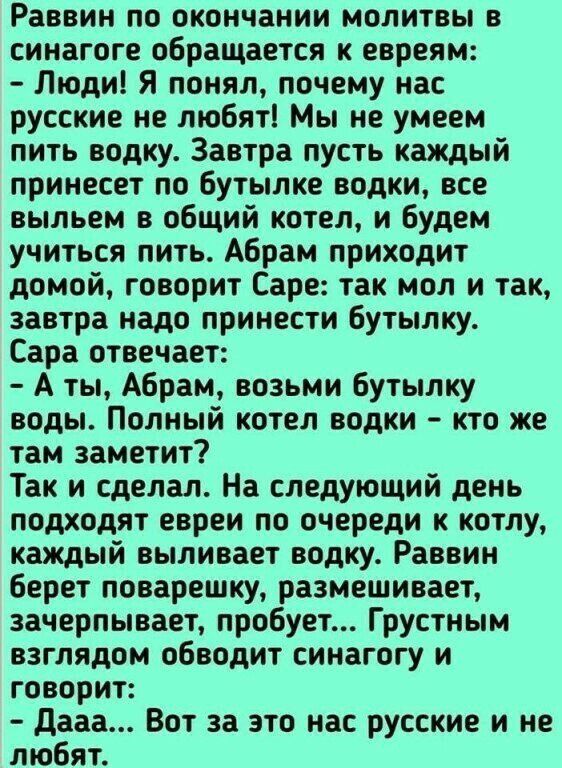 Раввин по окончании молитвы в синагоге обращается к евреям Люди Я понял почему нас русские не любят Мы не умеем пить водку Завтра пусть каждый принесет по бутылке водки все выпьем в общий котел и будем учиться пить Абрам приходит домой говорит Саре так мол и так завтра надо принести бутылку Сара отвечает А ты Абрам возьми бутылку воды Полный котел водки кто же там заметит Так и сделал На следующий