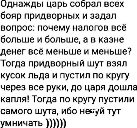 Однажды царь собрал всех бояр придворных и задал вопрос почему налогов всё больше и больше а в казне денег всё меньше и меньше Тогда придворный шут взял кусок льда и пустил по кругу через все руки до царя дошла капля Тогда по кругу пустили самого шута ибо нев уй тут умничать