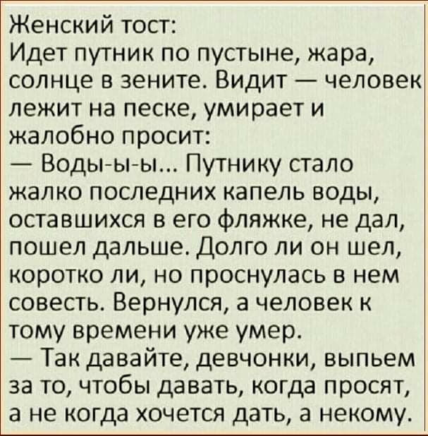 Женский тост Идет путник по пустыне жара солнце в зените Видит человек лежит на песке умирает и жалобно просит Водыыы Путнику стало жалко последних капель воды оставшихся в его фляжке не дал пошел дальше Долго ли он шел коротко ли но проснулась в нем совесть Вернулся а человек к тому времени уже умер Так давайте девчонки выпьем за то чтобы давать когда просят а не когда хочется дать а некому