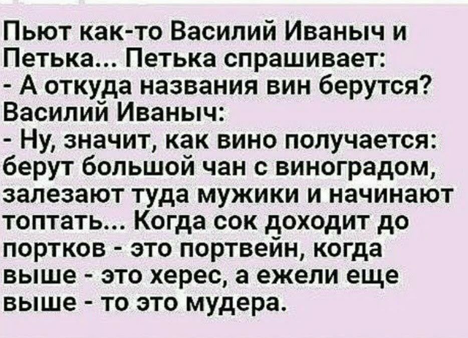 Пьют как то Василий Иваныч и Петька Петька спрашивает А откуда названия вин берутся Василий Иваныч Ну значит как вино получается берут большой чан с виноградом залезают туда мужики и начинают топтать Когда сок доходит до портков это портвейн когда выше это херес а ежели еще выше то это мудера