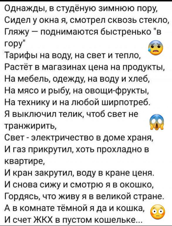 Однажды в студёную зимнюю пору Сидел у окна я смотрел сквозь стекло Гляжу поднимаются быстренько в гору Тарифы на воду на свет и тепло Растёт в магазинах цена на продукты На мебель одежду на воду и хлеб На мясо и рыбу на овощи фрукты На технику и на любой ширпотреб Я выключил телик чтоб свет не транжирить Ф Свет электричество в доме храня И газ прикрутил хоть прохладно в квартире И кран закрутил в