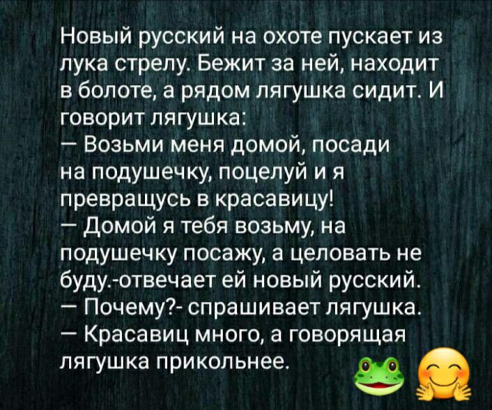 Новый русский на охоте пускает из лука стрелу. Бежит за ней, находит в болоте, а рядом лягушка сидит. И говорит лягушка:  возьми меня домой, посади на подушечку, поцелуй и я превращусь в красавицу!  Домой я тебя возьму, на подушечку посажу, а целовать не будуотвечает ей новый русский.  Почему? Спрашивает лягушка.  Красавиц много, а говорящая лягушка прикольнее. Ё