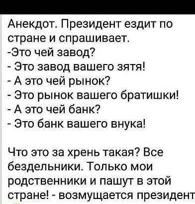 Анекдот Президент ездит по стране и спрашивает Это чей завод Это завод вашего зятя А это чей рынок Это рынок вашего братишки А это чей банк Это банк вашего внука Что это за хрень такая Все бездельники Только мои РОДСТВЕННИКИ И ПЭШУТ В ЭТОЙ стране БОЗМУЩЗЕТСЯ президент