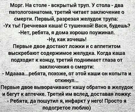 Морг На столе вскрытый труп У стопа две патологоанатама третий читает заключение о смерти Первый разрезая желудок трупа Ух ты Гречневая каша тушенкой Вася будешь Нет ребята и дома хорошо поужинап Ну кпк хочешь ПЕРВЫЕ двое ЦОБТЗЮТ ложки И ПППЕГИШМ выскребают содержимое желудке Когда каша подходит концу третий поднимает тава от ЗаКПЮЧЕМИЯ П СМЕРТИ Мдиваниребята похоже от этой каши он копыта и откину