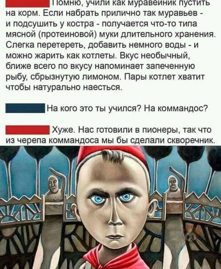 Е вг юммню, учили как муравеиник пустить на корм. Если набрать прилично так муравьев  и подсушить у костра  получается чтото типа мясной протеиновой муки длительного хранения слегка перетереть, добавить немного воды  и можно жарить как котлеты. Вкус необычный, ближе всего по вкусу напоминает запеченную рыбу, сбрызнутую лимоном. Пары котлет хватит чтобы натурально наесться. Пни на кого это ты учился? На коммандос? Пни хуже. Нас готовили в пионеры, так что из черепа коммандоса мы бы сделали скворечник.