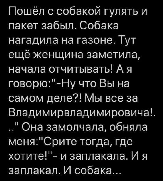 Пошёл с собакой гулять и пакет забыл Собака нагадила на газоне Тут ещё женщина заметила начала отчитывать А я говорю Ну что Вы на самом деле Мы все за Владимирвладимировича Она замолчала обняла меняСрите тогда где хотите и заплакала И я заплакал И собака