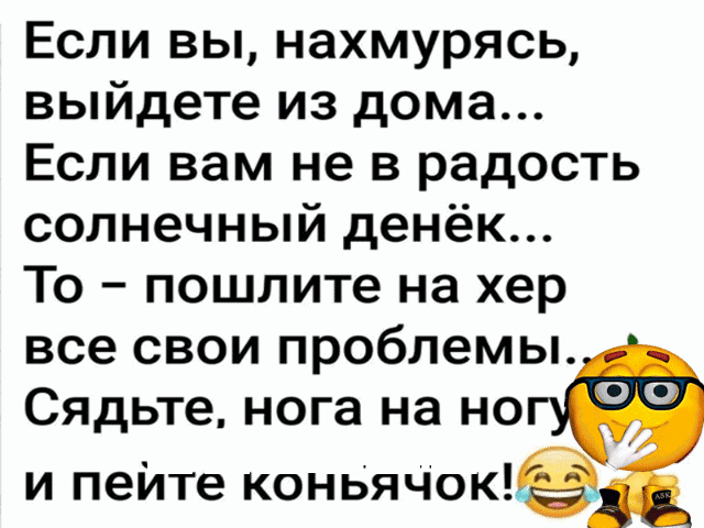 Если вы, нахмурясь, выйдете из дома... Если вам не в радость солнечный денёк... То  пошлите на хер все свои проблемы. Сядьте, нога на но и пейте коньячок!