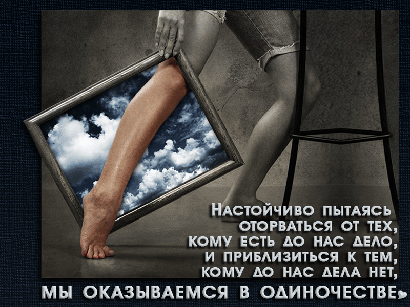 настойчиво пытаясь ! Оторваться от тех, кому есть до нас аело,  и приблизиться к тем, кому ао нас аела нет, мы оказываемся в одиночестве»