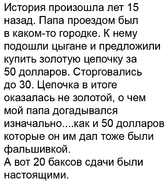 История произошла лет 15 назад Папа проездом был в каком то городке К нему подошли цыгане и предложили купить золотую цепочку за 50 долларов Сторговапись до 30 Цепочка в итоге оказалась не золотой о чем мой папа догадывался изначальнокак и 50 долларов которые он им дал тоже были фальшивкой А вот 20 баксов сдачи были настоящими